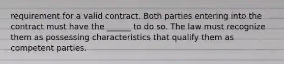 requirement for a valid contract. Both parties entering into the contract must have the ______ to do so. The law must recognize them as possessing characteristics that qualify them as competent parties.