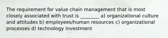 The requirement for value chain management that is most closely associated with trust is ________ a) organizational culture and attitudes b) employees/human resources c) organizational processes d) technology investment