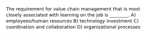 The requirement for value chain management that is most closely associated with learning on the job is ________. A) employees/human resources B) technology investment C) coordination and collaboration D) organizational processes