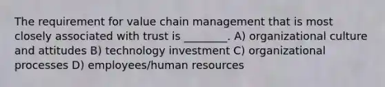 The requirement for value chain management that is most closely associated with trust is ________. A) organizational culture and attitudes B) technology investment C) organizational processes D) employees/human resources