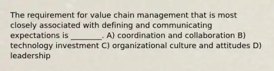 The requirement for value chain management that is most closely associated with defining and communicating expectations is ________. A) coordination and collaboration B) technology investment C) organizational culture and attitudes D) leadership