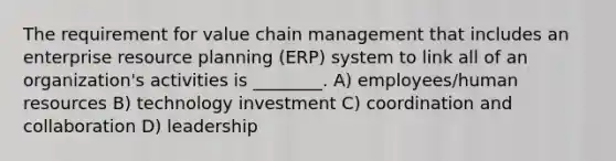 The requirement for value chain management that includes an enterprise resource planning (ERP) system to link all of an organization's activities is ________. A) employees/human resources B) technology investment C) coordination and collaboration D) leadership