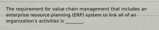 The requirement for value chain management that includes an enterprise resource planning (ERP) system to link all of an organization's activities is ________.