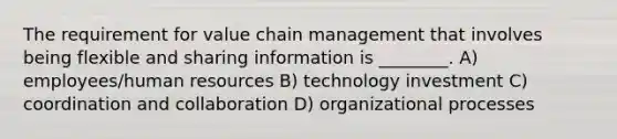 The requirement for value chain management that involves being flexible and sharing information is ________. A) employees/human resources B) technology investment C) coordination and collaboration D) organizational processes