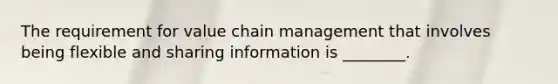 The requirement for value chain management that involves being flexible and sharing information is ________.