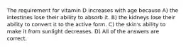 The requirement for vitamin D increases with age because A) the intestines lose their ability to absorb it. B) the kidneys lose their ability to convert it to the active form. C) the skin's ability to make it from sunlight decreases. D) All of the answers are correct.