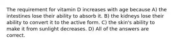 The requirement for vitamin D increases with age because A) the intestines lose their ability to absorb it. B) the kidneys lose their ability to convert it to the active form. C) the skin's ability to make it from sunlight decreases. D) All of the answers are correct.