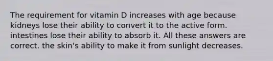 The requirement for vitamin D increases with age because kidneys lose their ability to convert it to the active form. intestines lose their ability to absorb it. All these answers are correct. the skin's ability to make it from sunlight decreases.