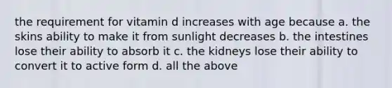 the requirement for vitamin d increases with age because a. the skins ability to make it from sunlight decreases b. the intestines lose their ability to absorb it c. the kidneys lose their ability to convert it to active form d. all the above