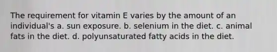 The requirement for vitamin E varies by the amount of an individual's a. sun exposure. b. selenium in the diet. c. animal fats in the diet. d. polyunsaturated fatty acids in the diet.