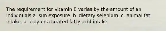 The requirement for vitamin E varies by the amount of an individuals a. sun exposure. b. dietary selenium. c. animal fat intake. d. polyunsaturated fatty acid intake.