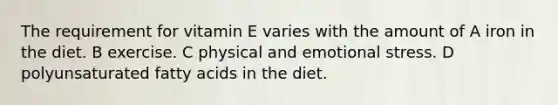 The requirement for vitamin E varies with the amount of A iron in the diet. B exercise. C physical and emotional stress. D polyunsaturated fatty acids in the diet.