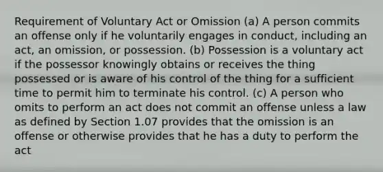 Requirement of Voluntary Act or Omission (a) A person commits an offense only if he voluntarily engages in conduct, including an act, an omission, or possession. (b) Possession is a voluntary act if the possessor knowingly obtains or receives the thing possessed or is aware of his control of the thing for a sufficient time to permit him to terminate his control. (c) A person who omits to perform an act does not commit an offense unless a law as defined by Section 1.07 provides that the omission is an offense or otherwise provides that he has a duty to perform the act