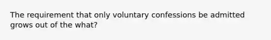 The requirement that only voluntary confessions be admitted grows out of the what?