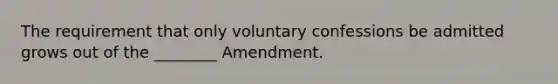 The requirement that only voluntary confessions be admitted grows out of the ________ Amendment.