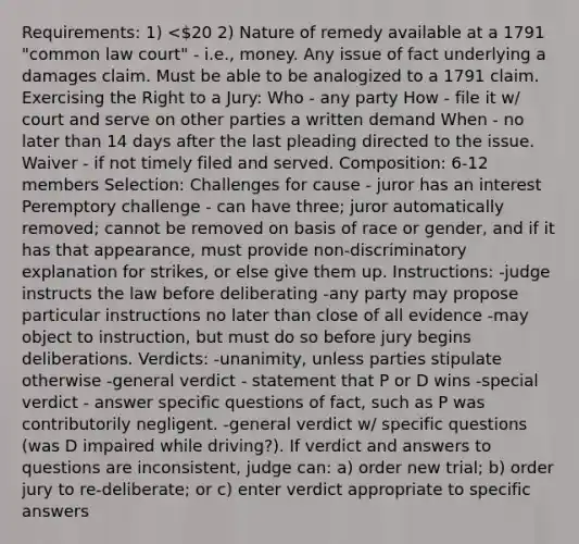 Requirements: 1) <20 2) Nature of remedy available at a 1791 "common law court" - i.e., money. Any issue of fact underlying a damages claim. Must be able to be analogized to a 1791 claim. Exercising the Right to a Jury: Who - any party How - file it w/ court and serve on other parties a written demand When - no later than 14 days after the last pleading directed to the issue. Waiver - if not timely filed and served. Composition: 6-12 members Selection: Challenges for cause - juror has an interest Peremptory challenge - can have three; juror automatically removed; cannot be removed on basis of race or gender, and if it has that appearance, must provide non-discriminatory explanation for strikes, or else give them up. Instructions: -judge instructs the law before deliberating -any party may propose particular instructions no later than close of all evidence -may object to instruction, but must do so before jury begins deliberations. Verdicts: -unanimity, unless parties stipulate otherwise -general verdict - statement that P or D wins -special verdict - answer specific questions of fact, such as P was contributorily negligent. -general verdict w/ specific questions (was D impaired while driving?). If verdict and answers to questions are inconsistent, judge can: a) order new trial; b) order jury to re-deliberate; or c) enter verdict appropriate to specific answers