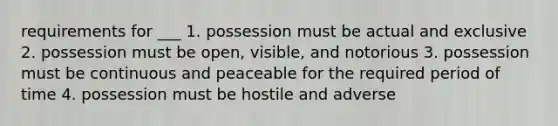 requirements for ___ 1. possession must be actual and exclusive 2. possession must be open, visible, and notorious 3. possession must be continuous and peaceable for the required period of time 4. possession must be hostile and adverse