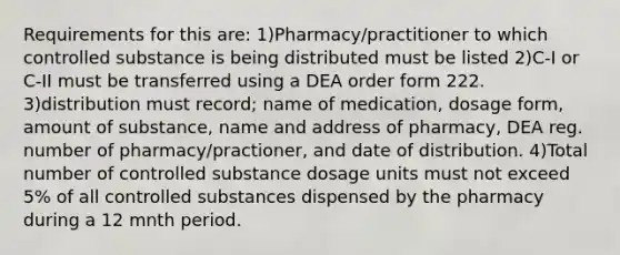 Requirements for this are: 1)Pharmacy/practitioner to which controlled substance is being distributed must be listed 2)C-I or C-II must be transferred using a DEA order form 222. 3)distribution must record; name of medication, dosage form, <a href='https://www.questionai.com/knowledge/k6kMYqqgfM-amount-of-substance' class='anchor-knowledge'>amount of substance</a>, name and address of pharmacy, DEA reg. number of pharmacy/practioner, and date of distribution. 4)Total number of controlled substance dosage units must not exceed 5% of all controlled substances dispensed by the pharmacy during a 12 mnth period.