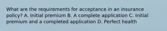 What are the requirements for acceptance in an insurance policy? A. Initial premium B. A complete application C. Initial premium and a completed application D. Perfect health