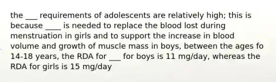 the ___ requirements of adolescents are relatively high; this is because ____ is needed to replace the blood lost during menstruation in girls and to support the increase in blood volume and growth of muscle mass in boys, between the ages fo 14-18 years, the RDA for ___ for boys is 11 mg/day, whereas the RDA for girls is 15 mg/day