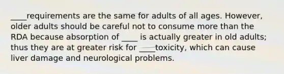 ____requirements are the same for adults of all ages. However, older adults should be careful not to consume more than the RDA because absorption of ____ is actually greater in old adults; thus they are at greater risk for ____toxicity, which can cause liver damage and neurological problems.