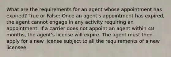 What are the requirements for an agent whose appointment has expired? True or False: Once an agent's appointment has expired, the agent cannot engage in any activity requiring an appointment. If a carrier does not appoint an agent within 48 months, the agent's license will expire. The agent must then apply for a new license subject to all the requirements of a new licensee.