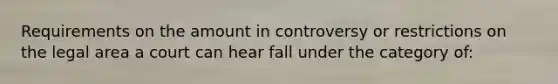 Requirements on the amount in controversy or restrictions on the legal area a court can hear fall under the category of: