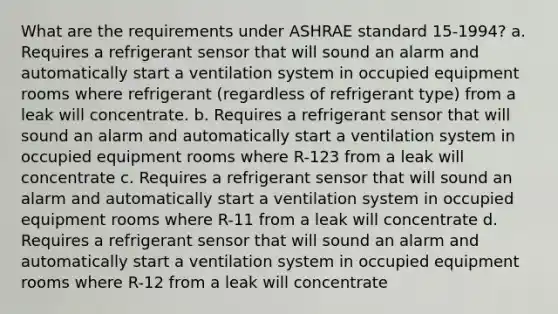 What are the requirements under ASHRAE standard 15-1994? a. Requires a refrigerant sensor that will sound an alarm and automatically start a ventilation system in occupied equipment rooms where refrigerant (regardless of refrigerant type) from a leak will concentrate. b. Requires a refrigerant sensor that will sound an alarm and automatically start a ventilation system in occupied equipment rooms where R-123 from a leak will concentrate c. Requires a refrigerant sensor that will sound an alarm and automatically start a ventilation system in occupied equipment rooms where R-11 from a leak will concentrate d. Requires a refrigerant sensor that will sound an alarm and automatically start a ventilation system in occupied equipment rooms where R-12 from a leak will concentrate