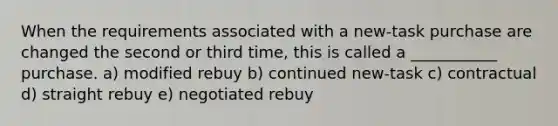 When the requirements associated with a new-task purchase are changed the second or third time, this is called a ___________ purchase. a) modified rebuy b) continued new-task c) contractual d) straight rebuy e) negotiated rebuy