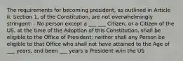 The requirements for becoming president, as outlined in Article II, Section 1, of the Constitution, are not overwhelmingly stringent: - No person except a ___ ___ Citizen, or a Citizen of the US, at the time of the Adoption of this Constitution, shall be eligible to the Office of President; neither shall any Person be eligible to that Office who shall not have attained to the Age of ___ years, and been ___ years a President w/in the US