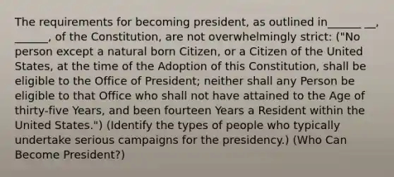 The requirements for becoming president, as outlined in______ __, ______, of the Constitution, are not overwhelmingly strict: ("No person except a natural born Citizen, or a Citizen of the United States, at the time of the Adoption of this Constitution, shall be eligible to the Office of President; neither shall any Person be eligible to that Office who shall not have attained to the Age of thirty-five Years, and been fourteen Years a Resident within the United States.") (Identify the types of people who typically undertake serious campaigns for the presidency.) (Who Can Become President?)