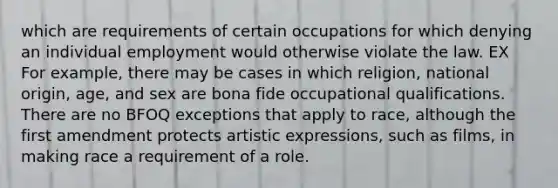 which are requirements of certain occupations for which denying an individual employment would otherwise violate the law. EX For example, there may be cases in which religion, national origin, age, and sex are bona fide occupational qualifications. There are no BFOQ exceptions that apply to race, although the first amendment protects artistic expressions, such as films, in making race a requirement of a role.