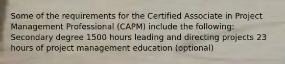 Some of the requirements for the Certified Associate in Project Management Professional (CAPM) include the following: Secondary degree 1500 hours leading and directing projects 23 hours of project management education (optional)