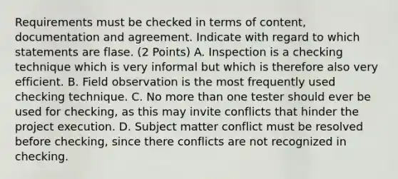 Requirements must be checked in terms of content, documentation and agreement. Indicate with regard to which statements are flase. (2 Points) A. Inspection is a checking technique which is very informal but which is therefore also very efficient. B. Field observation is the most frequently used checking technique. C. No more than one tester should ever be used for checking, as this may invite conflicts that hinder the project execution. D. Subject matter conflict must be resolved before checking, since there conflicts are not recognized in checking.