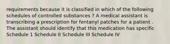 requirements because it is classified in which of the following schedules of controlled substances ? A medical assistant is transcribing a prescription for fentanyl patches for a patient . The assistant should identify that this medication has specific Schedule 1 Schedule II Schedule III Schedule IV