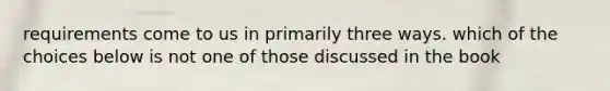 requirements come to us in primarily three ways. which of the choices below is not one of those discussed in the book