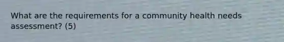 What are the requirements for a community health needs assessment? (5)