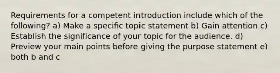 Requirements for a competent introduction include which of the following? a) Make a specific topic statement b) Gain attention c) Establish the significance of your topic for the audience. d) Preview your main points before giving the purpose statement e) both b and c