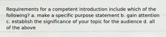 Requirements for a competent introduction include which of the following? a. make a specific purpose statement b. gain attention c. establish the significance of your topic for the audience d. all of the above