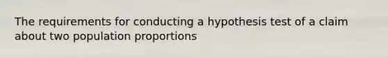 The requirements for conducting a hypothesis test of a claim about two population proportions