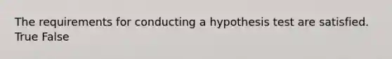 The requirements for conducting a hypothesis test are satisfied. True False