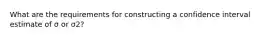 What are the requirements for constructing a confidence interval estimate of σ or σ2​?