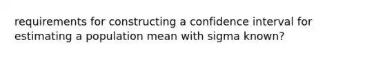 requirements for constructing a confidence interval for estimating a population mean with sigma ​known?