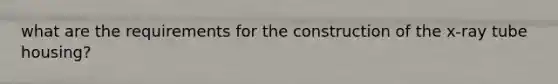 what are the requirements for the construction of the x-ray tube housing?