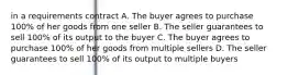 in a requirements contract A. The buyer agrees to purchase 100% of her goods from one seller B. The seller guarantees to sell 100% of its output to the buyer C. The buyer agrees to purchase 100% of her goods from multiple sellers D. The seller guarantees to sell 100% of its output to multiple buyers