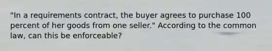 "In a requirements contract, the buyer agrees to purchase 100 percent of her goods from one seller." According to the common law, can this be enforceable?