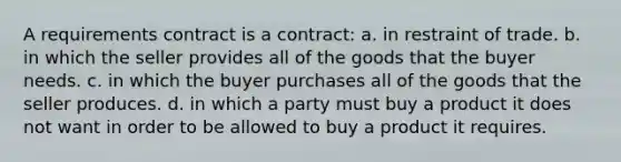 A requirements contract is a contract: a. in restraint of trade. b. in which the seller provides all of the goods that the buyer needs. c. in which the buyer purchases all of the goods that the seller produces. d. in which a party must buy a product it does not want in order to be allowed to buy a product it requires.