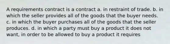 A requirements contract is a contract a. in restraint of trade. b. in which the seller provides all of the goods that the buyer needs. c. in which the buyer purchases all of the goods that the seller produces. d. in which a party must buy a product it does not want, in order to be allowed to buy a product it requires