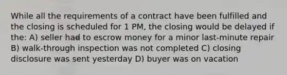 While all the requirements of a contract have been fulfilled and the closing is scheduled for 1 PM, the closing would be delayed if the: A) seller had to escrow money for a minor last-minute repair B) walk-through inspection was not completed C) closing disclosure was sent yesterday D) buyer was on vacation