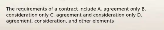 The requirements of a contract include A. agreement only B. consideration only C. agreement and consideration only D. agreement, consideration, and other elements